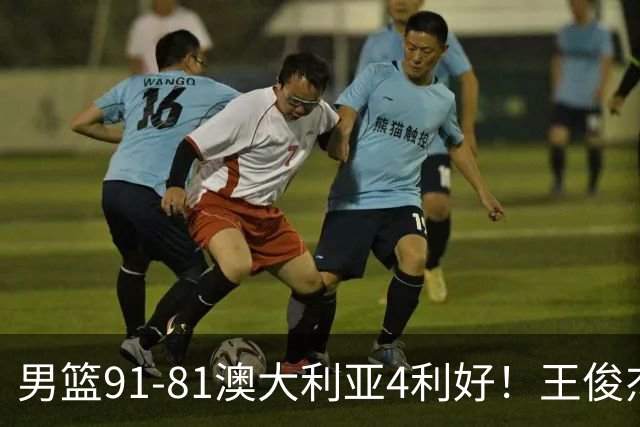 男篮91-81澳大利亚4利好！王俊杰全面，2将回暖，赵继伟后场大核